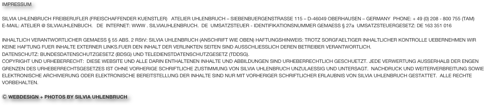 IMPRESSUM

SILVIA UHLENBRUCH FREIBERUFLER (FREISCHAFFENDER KUENSTLER)   ATELIER UHLENBRUCH – SIEBENBUERGENSTRASSE 115 – D-46049 OBERHAUSEN – GERMANY  PHONE: + 49 (0) 208 - 800 755 (TAM)  
E-MAIL: ATELIER @ SILVIAUHLENBUCH.   DE  INTERNET: WWW . SILVIAUHLENBRUCH.  DE  UMSATZSTEUER - IDENTIFIKATIONSNUMMER GEMAESS § 27a  UMSATZSTEUERGESETZ: DE 163 351 016

INHALTLICH VERANTWORTLICHER GEMAESS § 55 ABS. 2 RStV: SILVIA UHLENBRUCH (ANSCHRIFT WIE OBEN) HAFTUNGSHINWEIS: TROTZ SORGFAELTIGER INHALTLICHER KONTROLLE UEBERNEHMEN WIR KEINE HAFTUNG FUER INHALTE EXTERNER LINKS.FUER DEN INHALT DER VERLINKTEN SEITEN SIND AUSSCHLIESSLICH DEREN BETREIBER VERANTWORTLICH. 
DATENSCHUTZ: BUNDESDATENSCHUTZGESETZ (BDSG) UND TELEDIENSTDATENSCHUTZGESETZ (TDDSG).
COPYRIGHT UND URHEBERRECHT:  DIESE WEBSITE UND ALLE DARIN ENTHALTENEN INHALTE UND ABBILDUNGEN SIND URHEBERRECHTLICH GESCHUETZT. JEDE VERWERTUNG AUSSERHALB DER ENGEN GRENZEN DES URHEBERRECHTSGESETZES IST OHNE VORHERIGE SCHRIFTLICHE ZUSTIMMUNG VON SILVIA UHLENBRUCH UNZULAESSIG UND UNTERSAGT.  NACHDRUCK UND WEITERVERBREITUNG SOWIE ELEKTRONISCHE ARCHIVIERUNG ODER ELEKTRONISCHE BEREITSTELLUNG DER INHALTE SIND NUR MIT VORHERIGER SCHRIFTLICHER ERLAUBNIS VON SILVIA UHLENBRUCH GESTATTET.  ALLE RECHTE VORBEHALTEN.

Ⓒ WEBDESIGN + PHOTOS BY SILVIA UHLENBRUCH